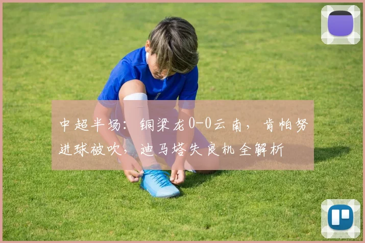 中超半场：铜梁龙0-0云南，肯帕努进球被吹，迪马塔失良机全解析