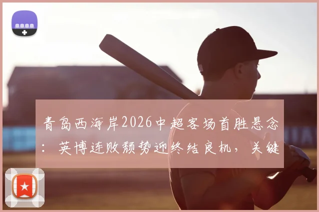 青岛西海岸2026中超客场首胜悬念：英博连败颓势迎终结良机，关键战前瞻分析