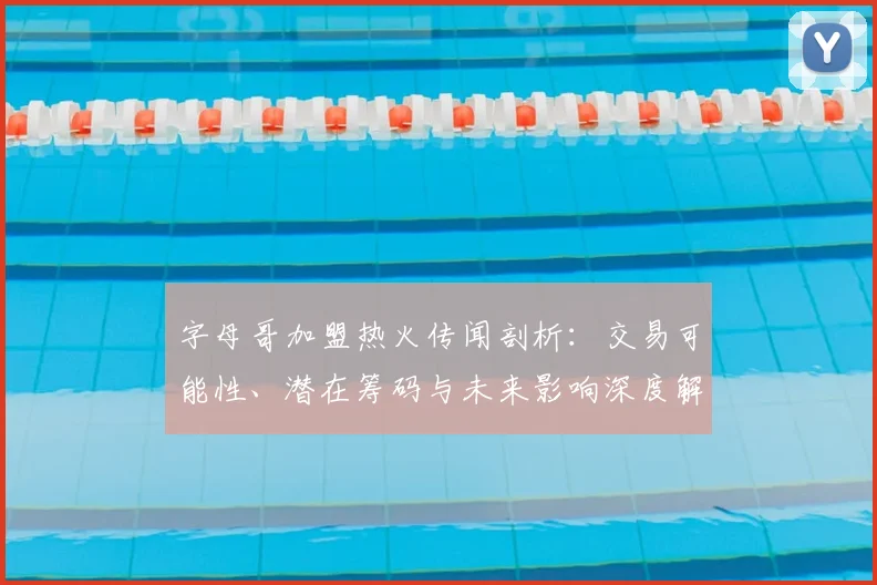 字母哥加盟热火传闻剖析：交易可能性、潜在筹码与未来影响深度解读