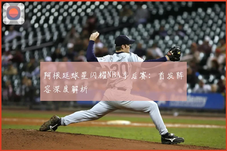 阿根廷球星闪耀NBA季后赛：首发阵容深度解析