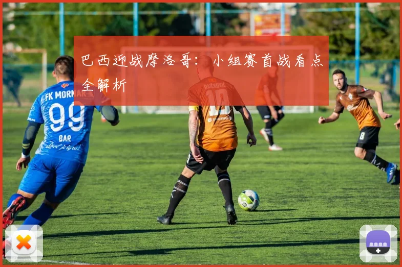 巴西迎战摩洛哥：小组赛首战看点全解析