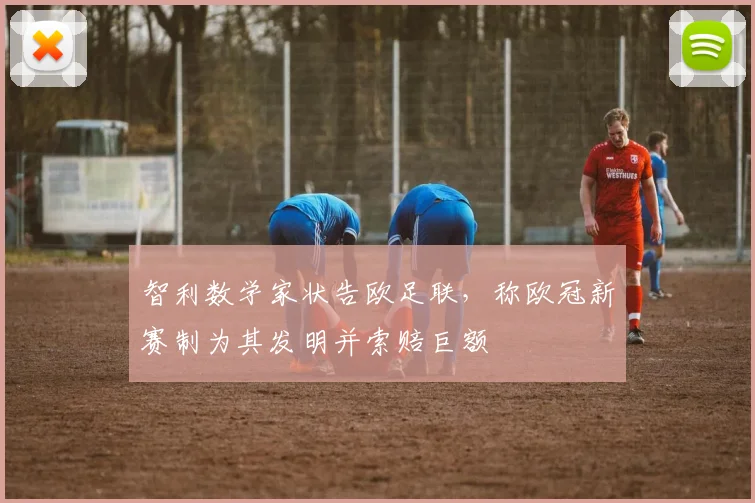 智利数学家状告欧足联，称欧冠新赛制为其发明并索赔巨额