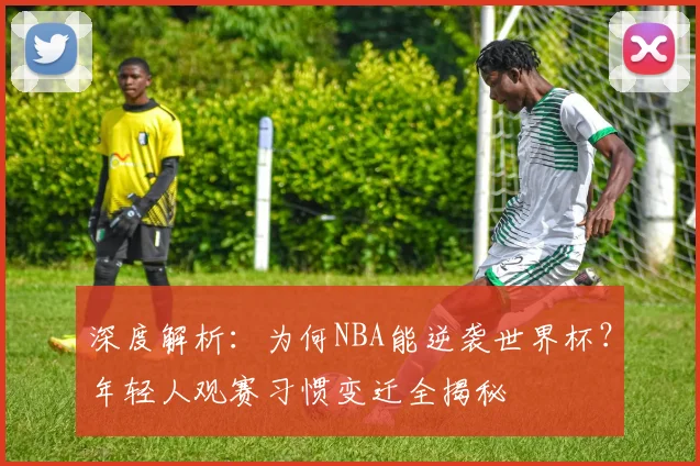 深度解析：为何NBA能逆袭世界杯？年轻人观赛习惯变迁全揭秘