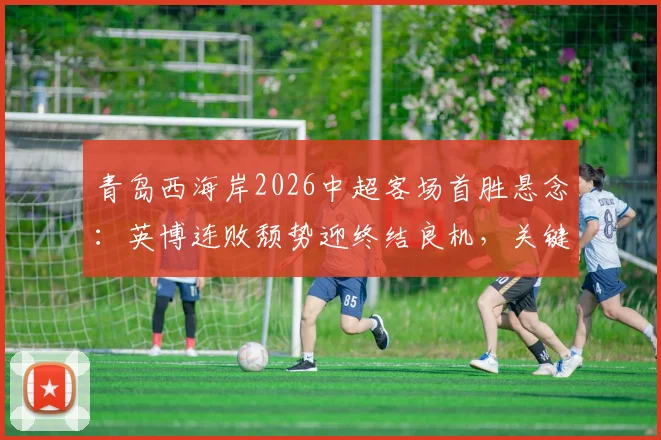 青岛西海岸2026中超客场首胜悬念：英博连败颓势迎终结良机，关键战前瞻分析