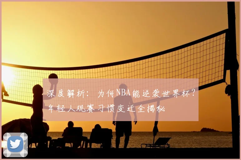 深度解析：为何NBA能逆袭世界杯？年轻人观赛习惯变迁全揭秘