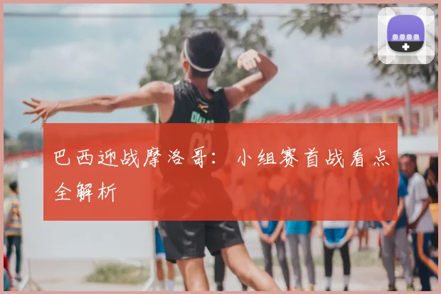 巴西迎战摩洛哥：小组赛首战看点全解析