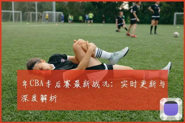 年CBA季后赛最新战况：实时更新与深度解析