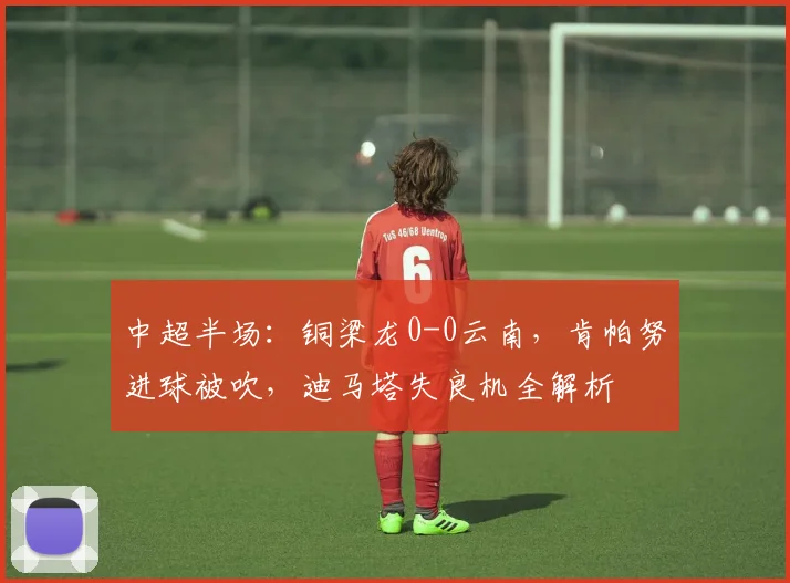 中超半场：铜梁龙0-0云南，肯帕努进球被吹，迪马塔失良机全解析