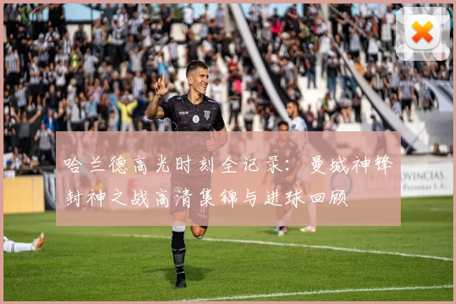 哈兰德高光时刻全记录：曼城神锋封神之战高清集锦与进球回顾