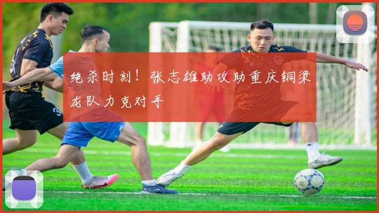 绝杀时刻！张志雄助攻助重庆铜梁龙队力克对手